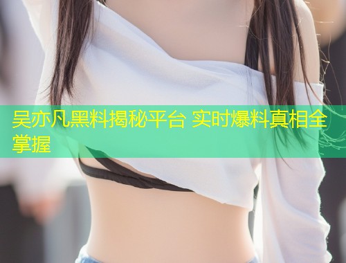 吴亦凡黑料揭秘平台 实时爆料真相全掌握
