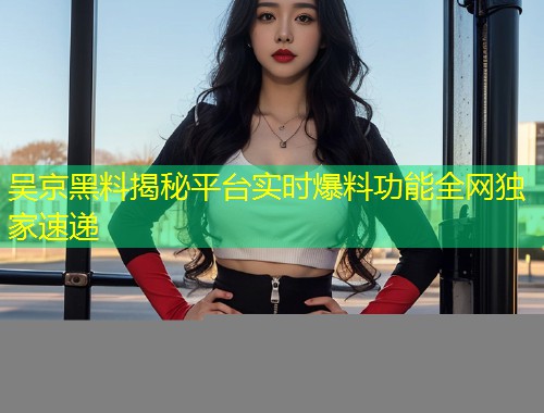 吴京黑料揭秘平台实时爆料功能全网独家速递
