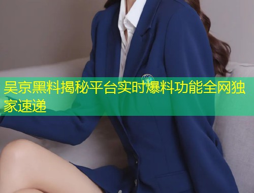 吴京黑料揭秘平台实时爆料功能全网独家速递