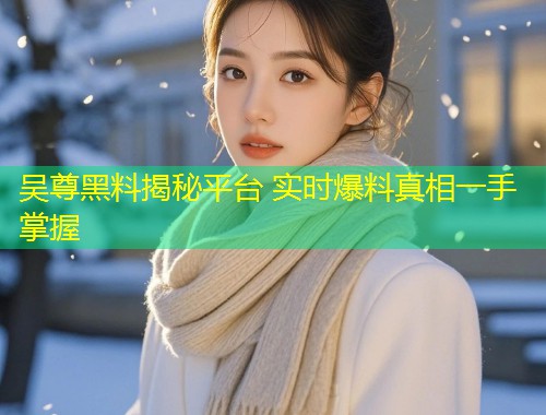 吴尊黑料揭秘平台 实时爆料真相一手掌握