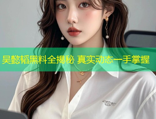 吴懿韬黑料全揭秘 真实动态一手掌握