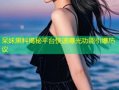 呆妹黑料揭秘平台快速曝光功能引爆热议