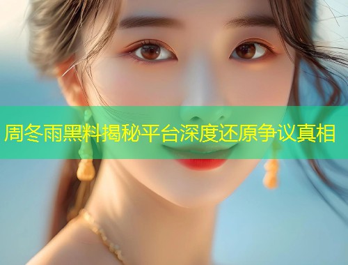 周冬雨黑料揭秘平台深度还原争议真相