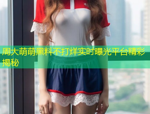 周大萌萌黑料不打烊实时曝光平台精彩揭秘