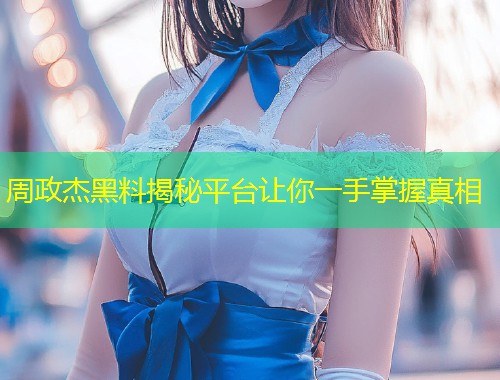 周政杰黑料揭秘平台让你一手掌握真相