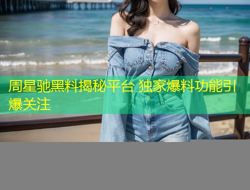 周星驰黑料揭秘平台 独家爆料功能引爆关注
