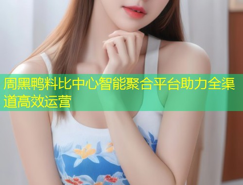 周黑鸭料比中心智能聚合平台助力全渠道高效运营